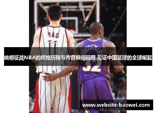 姚明征战NBA的辉煌历程与传奇瞬间回顾 见证中国篮球的全球崛起